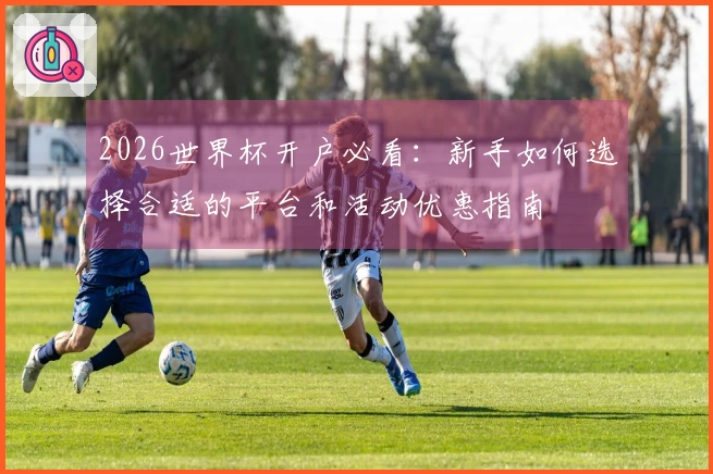 2026世界杯开户必看：新手如何选择合适的平台和活动优惠指南